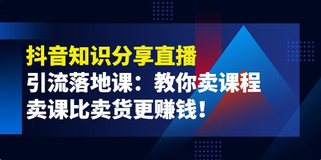 【副业3783】抖音卖课程怎么弄：《抖音知识分享直播》引流落地课，教你抖音卖课程